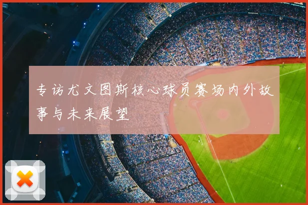 专访尤文图斯核心球员赛场内外故事与未来展望