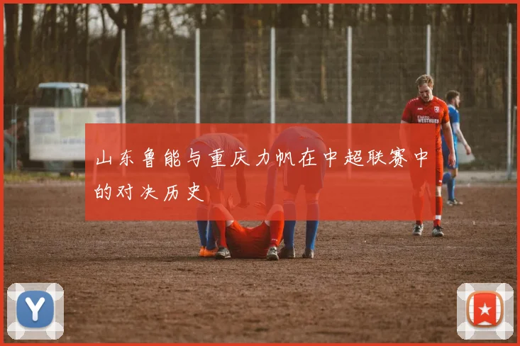 山东鲁能与重庆力帆在中超联赛中的对决历史