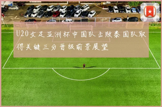U20女足亚洲杯中国队击败泰国队取得关键三分晋级前景展望